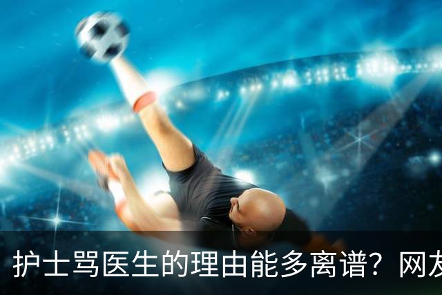护士骂医生的理由能多离谱？网友：主任医师，会给些面子，毕竟年纪都赶上我爸妈了